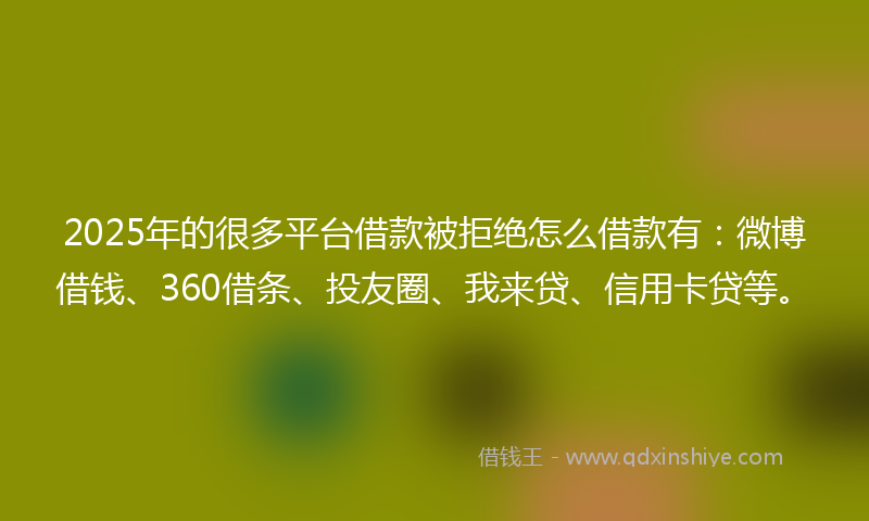 2025年的很多平台借款被拒绝怎么借款有：微博借钱、360借条、投友圈、我来贷、信用卡贷等。