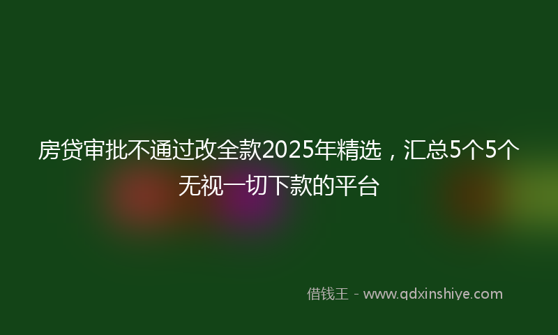 房贷审批不通过改全款2025年精选，汇总5个5个无视一切下款的平台