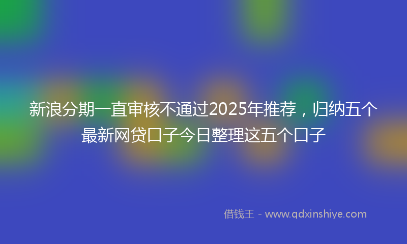 新浪分期一直审核不通过2025年推荐，归纳五个最新网贷口子今日整理这五个口子