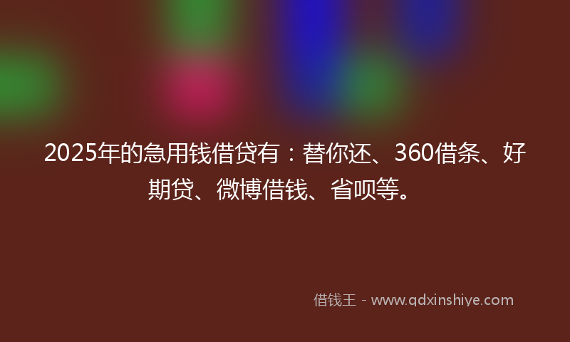 2025年的急用钱借贷有：替你还、360借条、好期贷、微博借钱、省呗等。