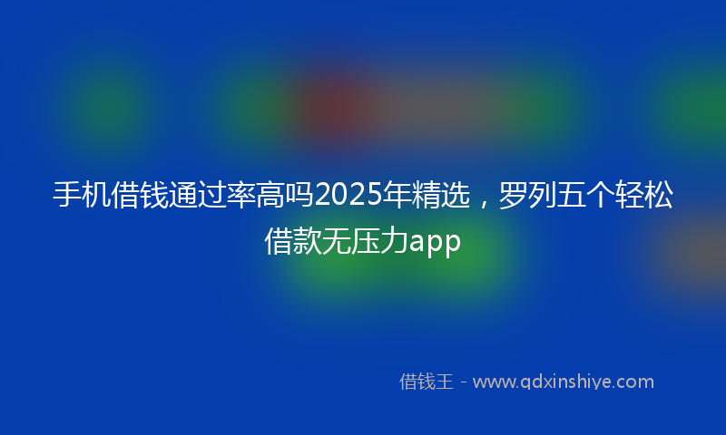 手机借钱通过率高吗2025年精选，罗列五个轻松借款无压力app