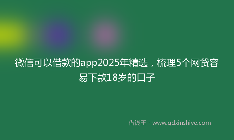 微信可以借款的app2025年精选，梳理5个网贷容易下款18岁的口子