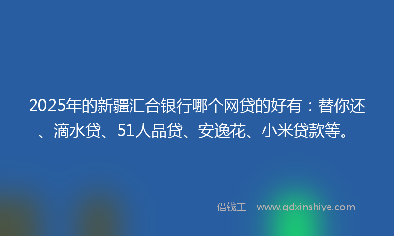 2025年的新疆汇合银行哪个网贷的好有：替你还、滴水贷、51人品贷、安逸花、小米贷款等。