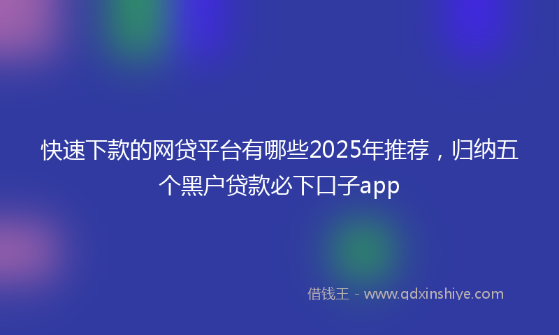 快速下款的网贷平台有哪些2025年推荐，归纳五个黑户贷款必下口子app