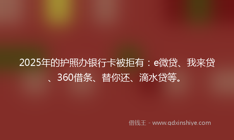 2025年的护照办银行卡被拒有：e微贷、我来贷、360借条、替你还、滴水贷等。