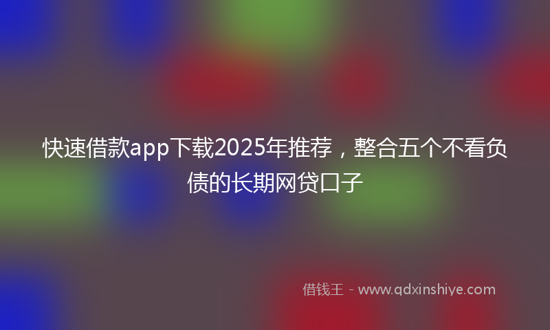 快速借款app下载2025年推荐，整合五个不看负债的长期网贷口子