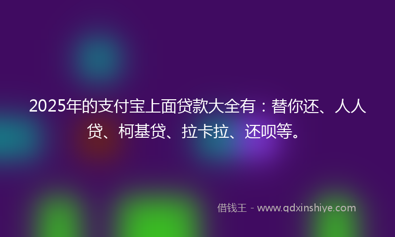 2025年的支付宝上面贷款大全有：替你还、人人贷、柯基贷、拉卡拉、还呗等。