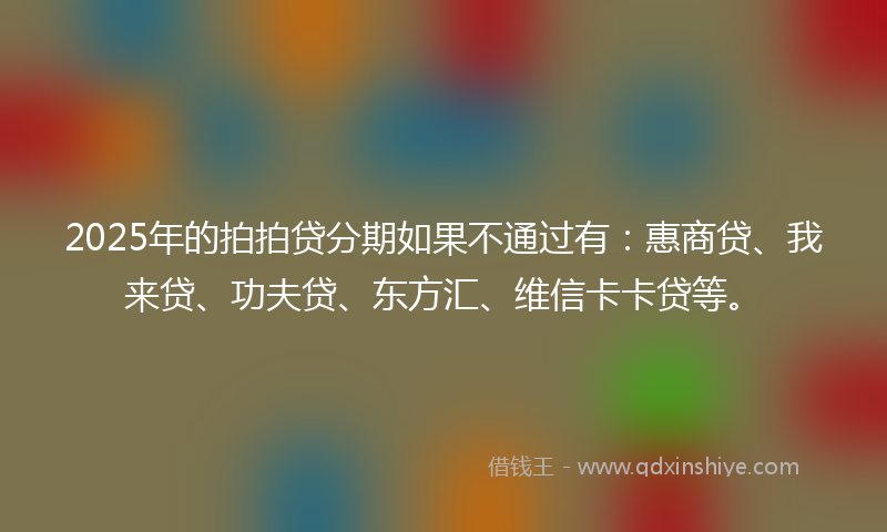 2025年的拍拍贷分期如果不通过有：惠商贷、我来贷、功夫贷、东方汇、维信卡卡贷等。