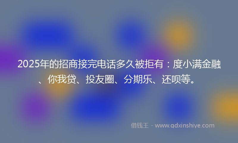 2025年的招商接完电话多久被拒有：度小满金融、你我贷、投友圈、分期乐、还呗等。