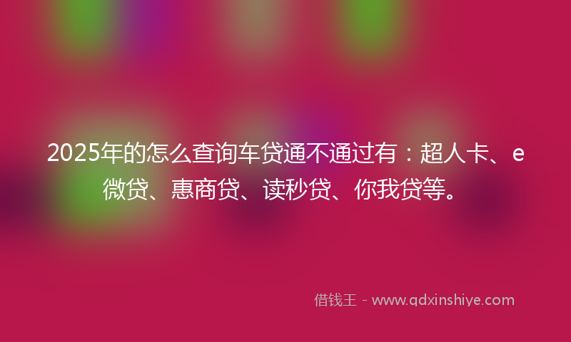 2025年的怎么查询车贷通不通过有：超人卡、e微贷、惠商贷、读秒贷、你我贷等。