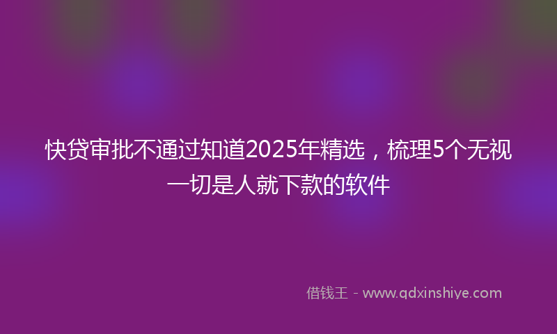 快贷审批不通过知道2025年精选，梳理5个无视一切是人就下款的软件
