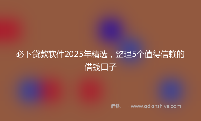 必下贷款软件2025年精选，整理5个值得信赖的借钱口子