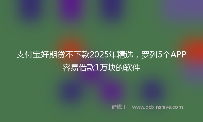 支付宝好期贷不下款2025年精选，罗列5个APP容易借款1万块的软件