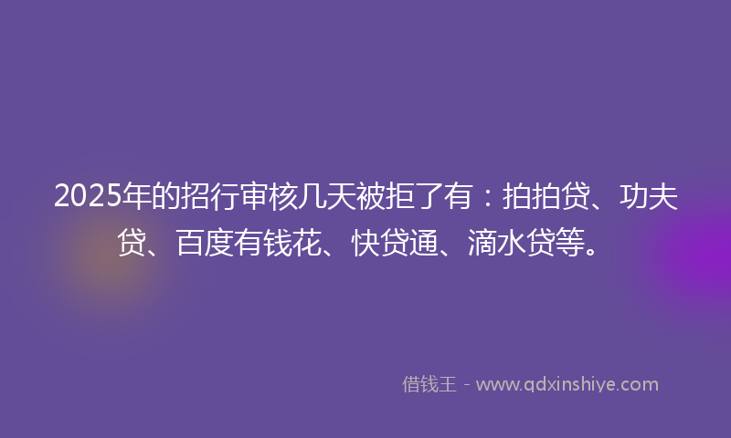 2025年的招行审核几天被拒了有：拍拍贷、功夫贷、百度有钱花、快贷通、滴水贷等。