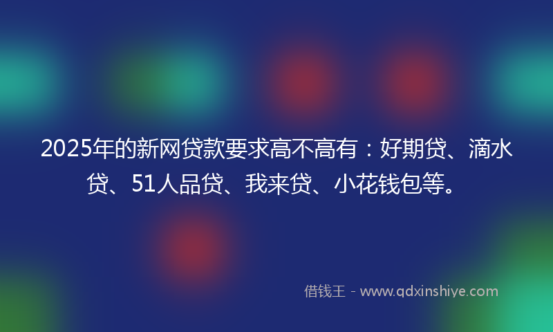 2025年的新网贷款要求高不高有：好期贷、滴水贷、51人品贷、我来贷、小花钱包等。