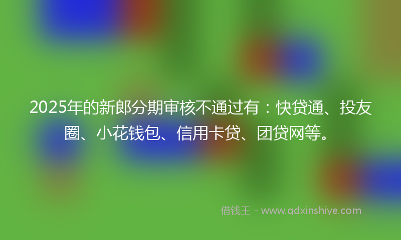 2025年的新郎分期审核不通过有：快贷通、投友圈、小花钱包、信用卡贷、团贷网等。
