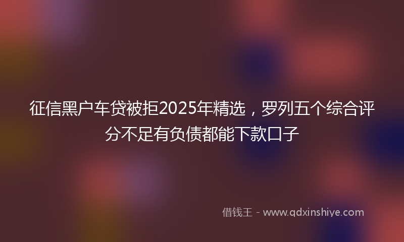 征信黑户车贷被拒2025年精选，罗列五个综合评分不足有负债都能下款口子