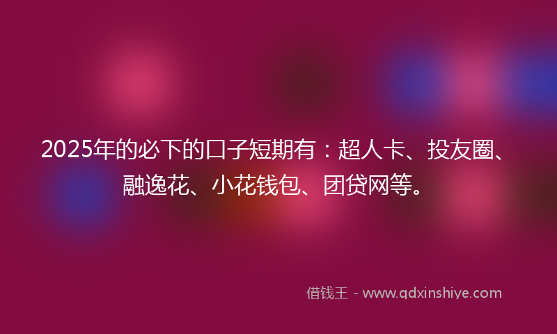 2025年的必下的口子短期有：超人卡、投友圈、融逸花、小花钱包、团贷网等。