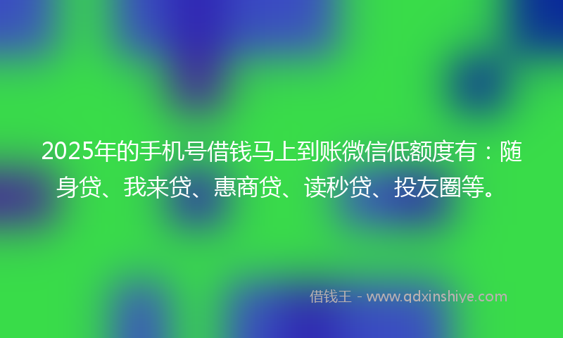 2025年的手机号借钱马上到账微信低额度有：随身贷、我来贷、惠商贷、读秒贷、投友圈等。