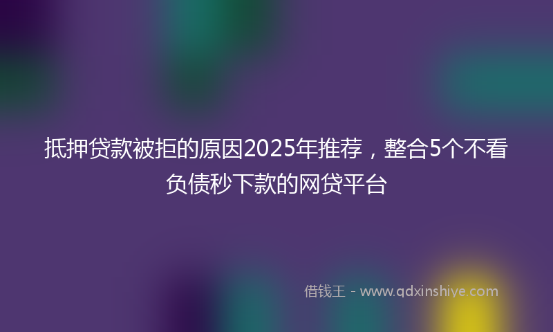 抵押贷款被拒的原因2025年推荐，整合5个不看负债秒下款的网贷平台