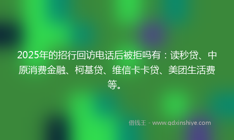 2025年的招行回访电话后被拒吗有：读秒贷、中原消费金融、柯基贷、维信卡卡贷、美团生活费等。