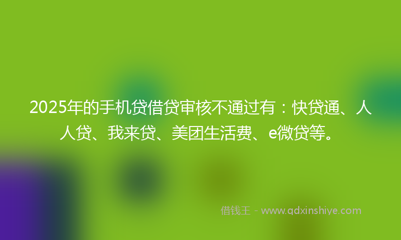 2025年的手机贷借贷审核不通过有：快贷通、人人贷、我来贷、美团生活费、e微贷等。