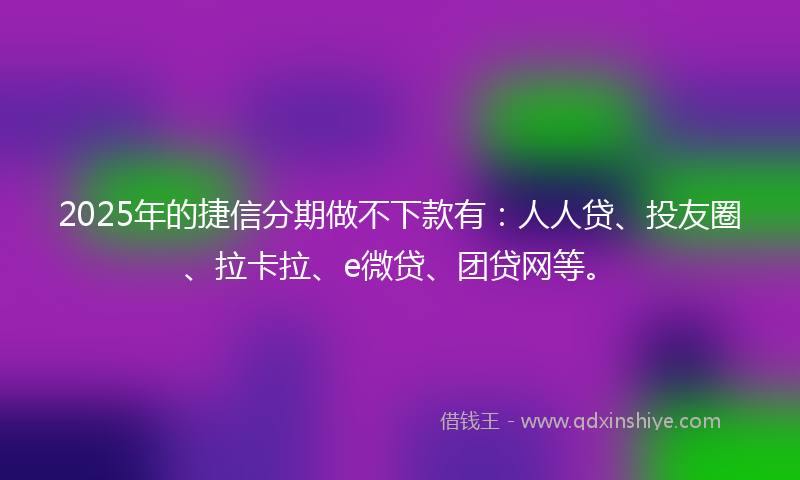 2025年的捷信分期做不下款有：人人贷、投友圈、拉卡拉、e微贷、团贷网等。