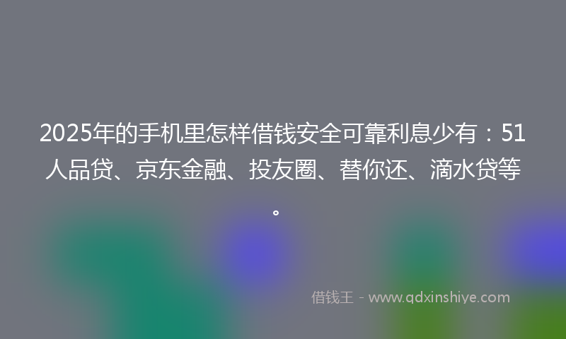 2025年的手机里怎样借钱安全可靠利息少有：51人品贷、京东金融、投友圈、替你还、滴水贷等。