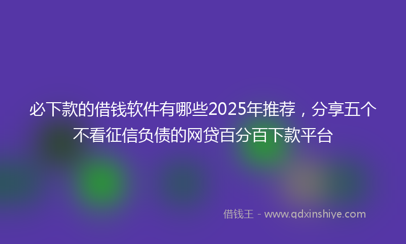 必下款的借钱软件有哪些2025年推荐，分享五个不看征信负债的网贷百分百下款平台