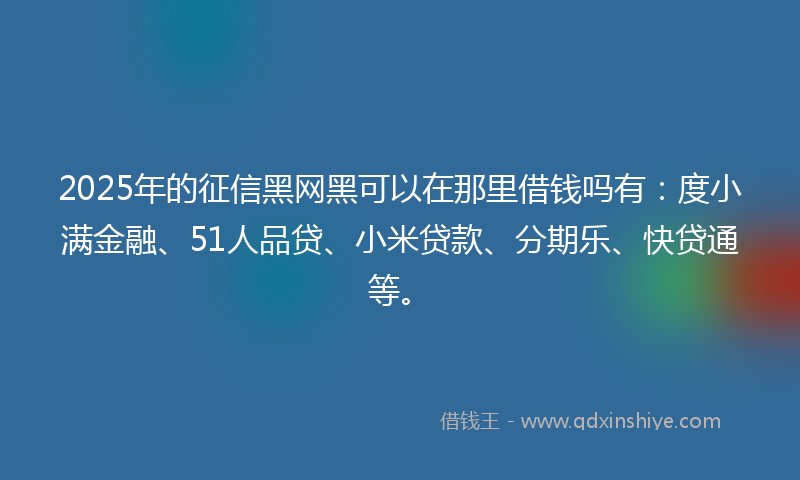 2025年的征信黑网黑可以在那里借钱吗有：度小满金融、51人品贷、小米贷款、分期乐、快贷通等。