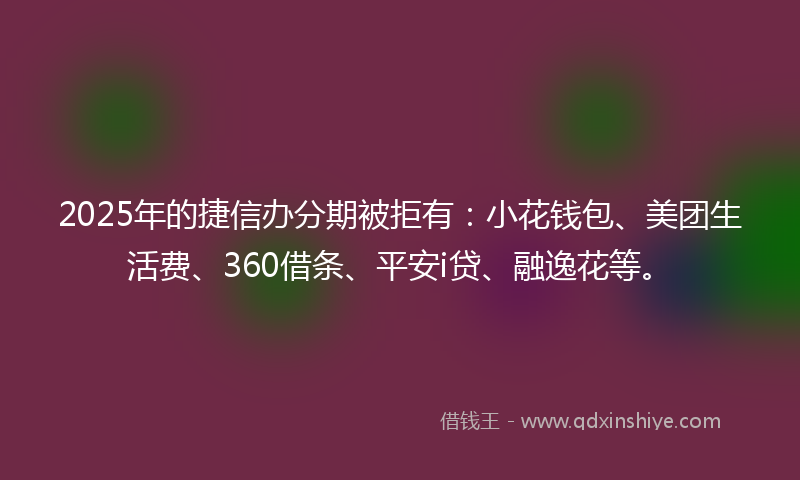 2025年的捷信办分期被拒有：小花钱包、美团生活费、360借条、平安i贷、融逸花等。