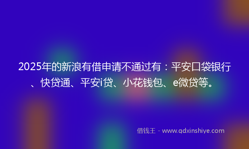 2025年的新浪有借申请不通过有：平安口袋银行、快贷通、平安i贷、小花钱包、e微贷等。
