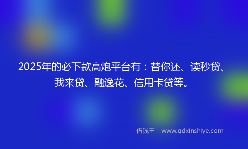 2025年的必下款高炮平台有：替你还、读秒贷、我来贷、融逸花、信用卡贷等。