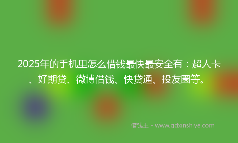 2025年的手机里怎么借钱最快最安全有：超人卡、好期贷、微博借钱、快贷通、投友圈等。