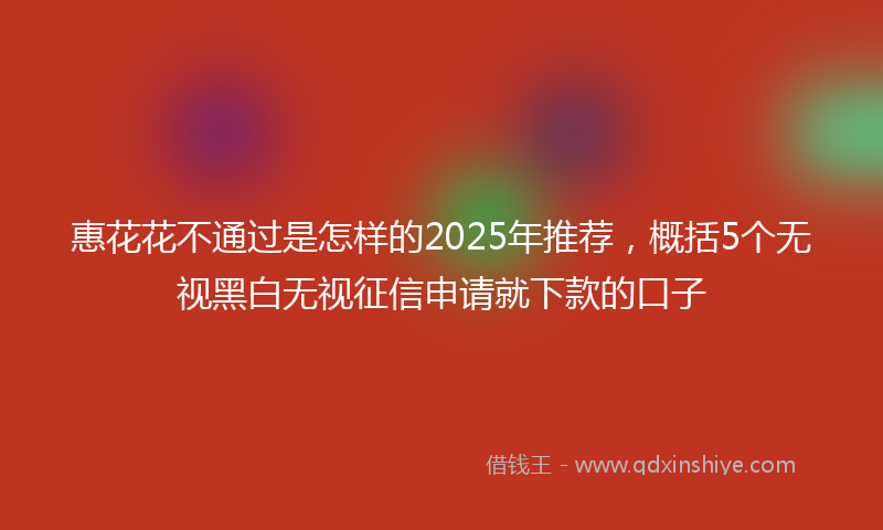 惠花花不通过是怎样的2025年推荐，概括5个无视黑白无视征信申请就下款的口子