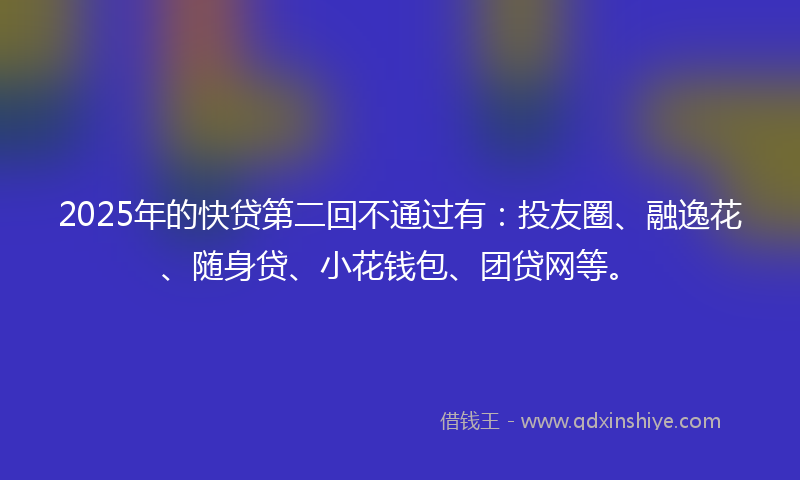 2025年的快贷第二回不通过有：投友圈、融逸花、随身贷、小花钱包、团贷网等。