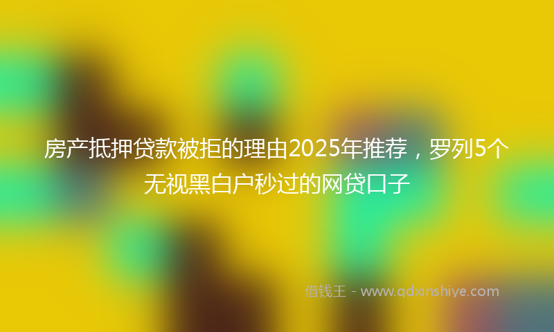 房产抵押贷款被拒的理由2025年推荐，罗列5个无视黑白户秒过的网贷口子