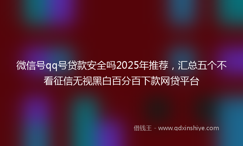 微信号qq号贷款安全吗2025年推荐，汇总五个不看征信无视黑白百分百下款网贷平台