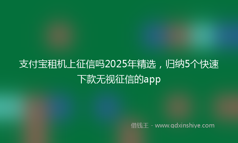 支付宝租机上征信吗2025年精选，归纳5个快速下款无视征信的app