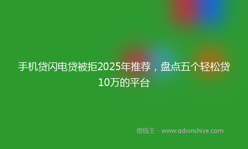手机贷闪电贷被拒2025年推荐，盘点五个轻松贷10万的平台