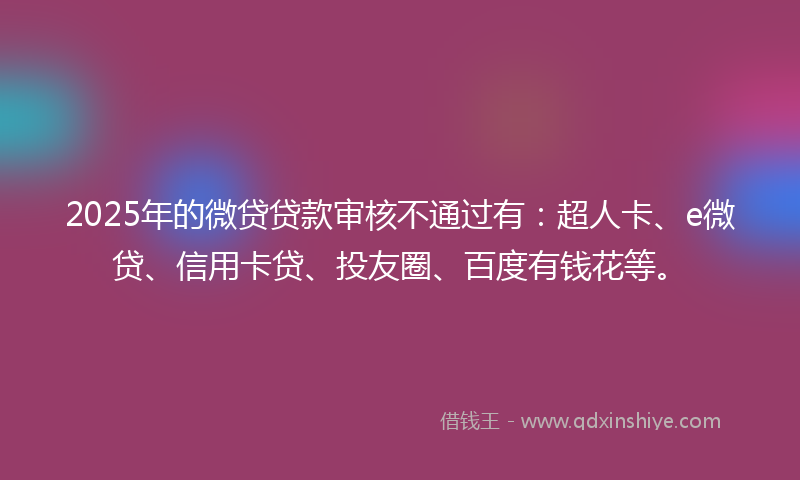2025年的微贷贷款审核不通过有：超人卡、e微贷、信用卡贷、投友圈、百度有钱花等。