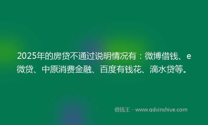 2025年的房贷不通过说明情况有：微博借钱、e微贷、中原消费金融、百度有钱花、滴水贷等。