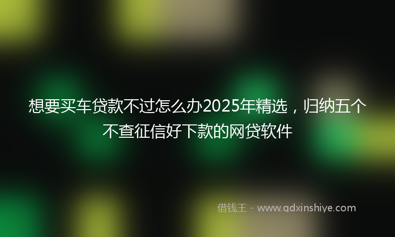 想要买车贷款不过怎么办2025年精选，归纳五个不查征信好下款的网贷软件