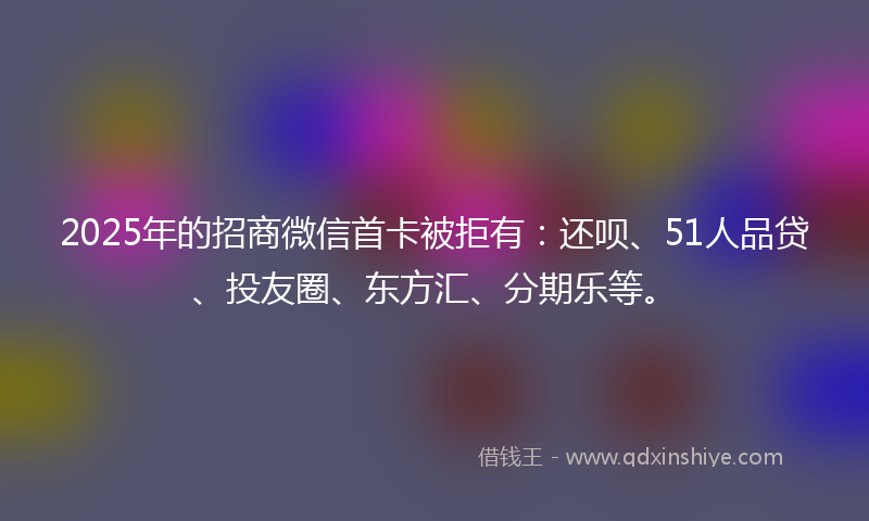 2025年的招商微信首卡被拒有：还呗、51人品贷、投友圈、东方汇、分期乐等。