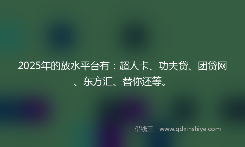 2025年的放水平台有：超人卡、功夫贷、团贷网、东方汇、替你还等。