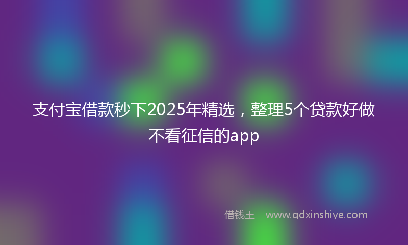 支付宝借款秒下2025年精选，整理5个贷款好做不看征信的app