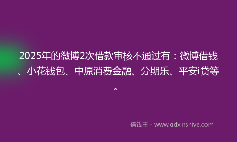 2025年的微博2次借款审核不通过有：微博借钱、小花钱包、中原消费金融、分期乐、平安i贷等。