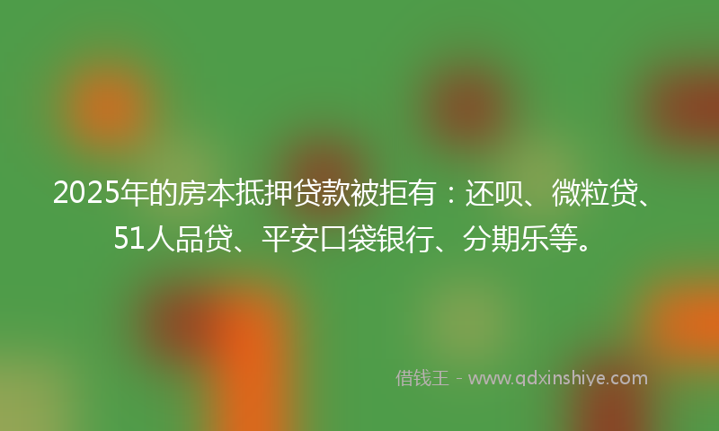 2025年的房本抵押贷款被拒有：还呗、微粒贷、51人品贷、平安口袋银行、分期乐等。