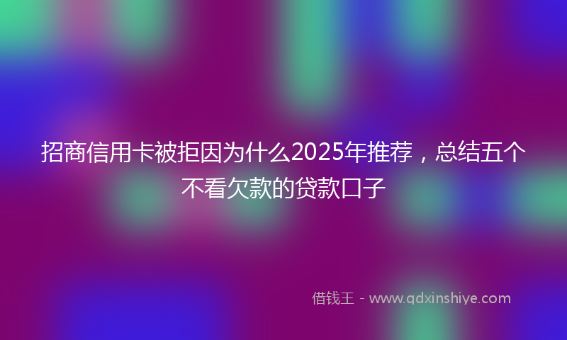 招商信用卡被拒因为什么2025年推荐，总结五个不看欠款的贷款口子
