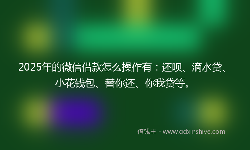 2025年的微信借款怎么操作有：还呗、滴水贷、小花钱包、替你还、你我贷等。